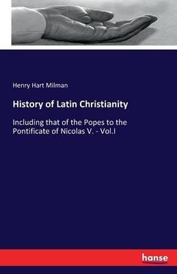 History of Latin Christianity: Including that of the Popes to the Pontificate of Nicolas V. - Vol.I - Henry Hart Milman - cover