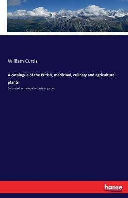 A catalogue of the British, medicinal, culinary and agricultural plants: Cultivated in the London botanic garden - William Curtis - cover
