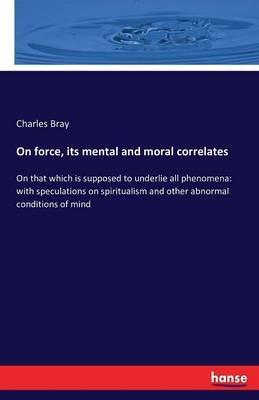 On force, its mental and moral correlates: On that which is supposed to underlie all phenomena: with speculations on spiritualism and other abnormal conditions of mind - Charles Bray - cover