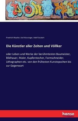 Die Künstler aller Zeiten und Völlker: oder Leben und Werke der berühmtesten Baumeister, Bildhauer, Maler, Kupferstecher, Formschneider, Lithographen etc. von den frühesten Kunstepochen bis zur Gegenwart - Friedrich Mueller,Karl Klunzinger,Adolf Seubert - cover