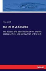 The life of St. Columba: The apostle and patron saint of the ancient Scots and Picts and joint patron of the Irish