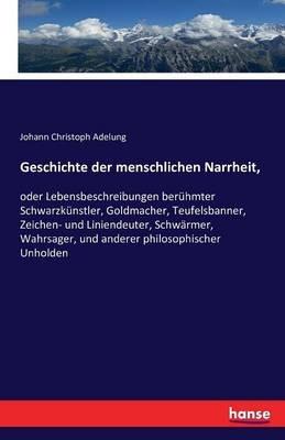Geschichte der menschlichen Narrheit,: oder Lebensbeschreibungen berühmter Schwarzkünstler, Goldmacher, Teufelsbanner, Zeichen- und Liniendeuter, Schwärmer, Wahrsager, und anderer philosophischer Unholden - Johann Christoph Adelung - cover