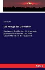 Die Könige der Germanen: Das Wesen des ältesten Königtums der germanischen Stämme und seine Geschichte bis auf die Feudalzeit