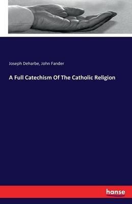 A Full Catechism Of The Catholic Religion - Joseph Deharbe,John Fander - cover