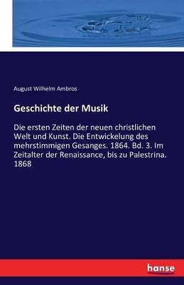 Geschichte der Musik: Die ersten Zeiten der neuen christlichen Welt und Kunst. Die Entwickelung des mehrstimmigen Gesanges. 1864. Bd. 3. Im Zeitalter der Renaissance, bis zu Palestrina. 1868 - August Wilhelm Ambros - cover