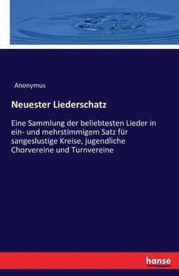 Neuester Liederschatz: Eine Sammlung der beliebtesten Lieder in ein- und mehrstimmigem Satz für sangeslustige Kreise, jugendliche Chorvereine und Turnvereine - Anonymus - cover