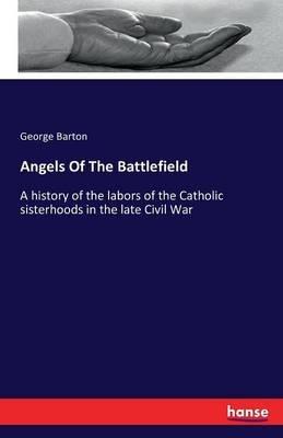 Angels Of The Battlefield: A history of the labors of the Catholic sisterhoods in the late Civil War - George Barton - cover