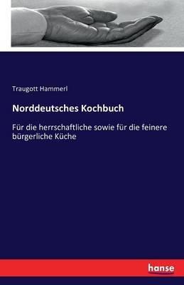 Norddeutsches Kochbuch: Fur die herrschaftliche sowie fur die feinere burgerliche Kuche - Traugott Hammerl - cover