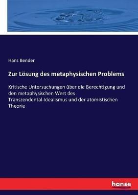 Zur Lösung des metaphysischen Problems: Kritische Untersuchungen über die Berechtigung und den metaphysischen Wert des Transzendental-Idealismus und der atomistischen Theorie - Hans Bender - cover