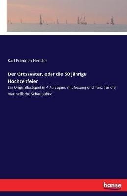 Der Grossvater, oder die 50 jährige Hochzeitfeier: Ein Originallustspiel in 4 Aufzügen, mit Gesang und Tanz, für die marinellische Schaubühne - Karl Friedrich Hensler - cover