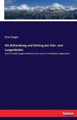 Die Behandlung und Heilung der Hals- und Lungenleiden: durch Einatmungen mittelst eines neuen Inhalations-Apparates - Emil Siegle - cover