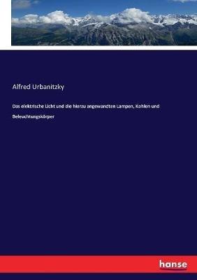 Das elektrische Licht und die hierzu angewandten Lampen, Kohlen und Beleuchtungskoerper - Alfred Urbanitzky - cover