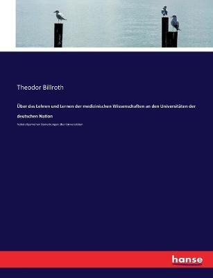 UEber das Lehren und Lernen der medizinischen Wissenschaften an den Universitaten der deutschen Nation: Nebst allgemeinen Bemerkungen uber Universitaten - Theodor Billroth - cover
