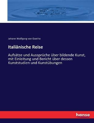 Italiänische Reise: Aufsätze und Aussprüche über bildende Kunst, mit Einleitung und Bericht über dessen Kunststudien und Kunstübungen - Johann Wolfgang Von Goethe - cover