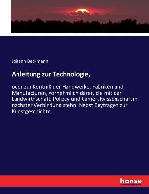 Anleitung zur Technologie,: oder zur Kentniss der Handwerke, Fabriken und Manufacturen, vornehmlich derer, die mit der Landwirthschaft, Polizey und Cameralwissenschaft in nachster Verbindung stehn. Nebst Beytragen zur Kunstgeschichte. - Johann Beckmann - cover