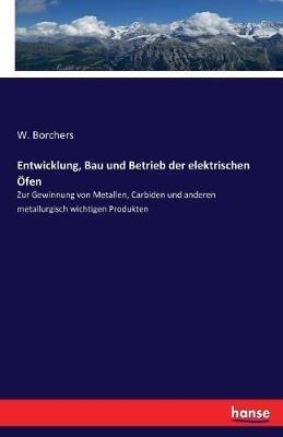 Entwicklung, Bau und Betrieb der elektrischen OEfen: Zur Gewinnung von Metallen, Carbiden und anderen metallurgisch wichtigen Produkten - W Borchers - cover