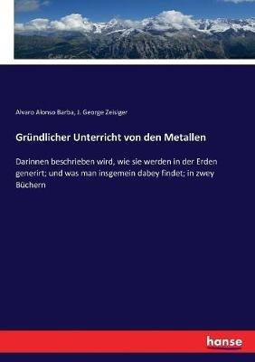 Gründlicher Unterricht von den Metallen: Darinnen beschrieben wird, wie sie werden in der Erden generirt; und was man insgemein dabey findet; in zwey Büchern - Alvaro Alonso Barba,J George Zeisiger - cover