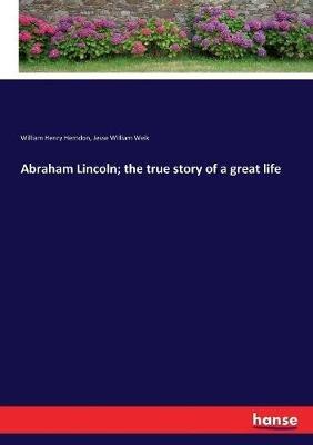 Abraham Lincoln; the true story of a great life - William Henry Herndon,Jesse William Weik - cover