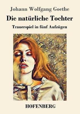 Die natürliche Tochter: Trauerspiel in fünf Aufzügen - Johann Wolfgang Goethe - cover