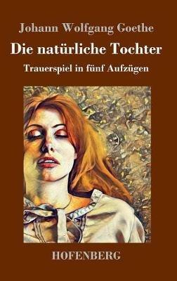 Die natürliche Tochter: Trauerspiel in fünf Aufzügen - Johann Wolfgang Goethe - cover