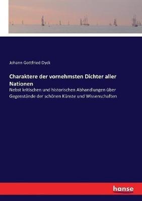 Charaktere der vornehmsten Dichter aller Nationen: Nebst kritischen und historischen Abhandlungen uber Gegenstande der schoenen Kunste und Wissenschaften - Johann Gottfried Dyck - cover