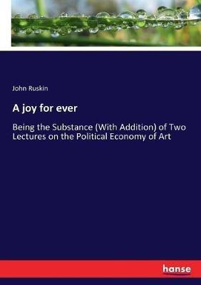 A joy for ever: Being the Substance (With Addition) of Two Lectures on the Political Economy of Art - John Ruskin - cover