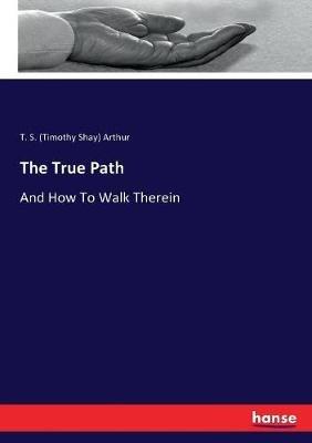 The True Path: And How To Walk Therein - T S (Timothy Shay) Arthur - cover