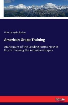 American Grape Training: An Account of the Leading Forms Now in Use of Training the American Grapes - Liberty Hyde Bailey - cover