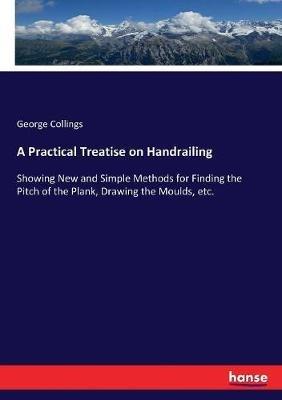 A Practical Treatise on Handrailing: Showing New and Simple Methods for Finding the Pitch of the Plank, Drawing the Moulds, etc. - George Collings - cover