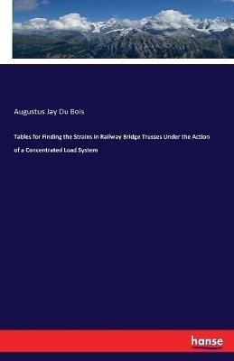 Tables for Finding the Strains in Railway Bridge Trusses Under the Action of a Concentrated Load System - Augustus Jay Du Bois - cover