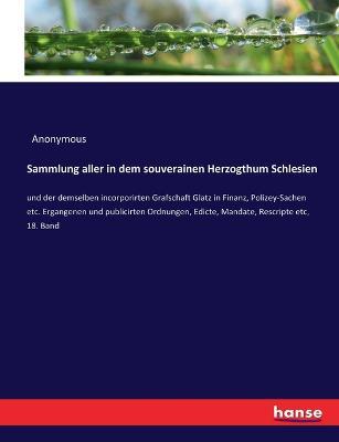 Sammlung aller in dem souverainen Herzogthum Schlesien: und der demselben incorporirten Grafschaft Glatz in Finanz, Polizey-Sachen etc. Ergangenen und publicirten Ordnungen, Edicte, Mandate, Rescripte etc, 18. Band - Anonymous - cover