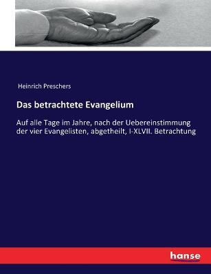 Das betrachtete Evangelium: Auf alle Tage im Jahre, nach der Uebereinstimmung der vier Evangelisten, abgetheilt, I-XLVII. Betrachtung - Heinrich Preschers - cover