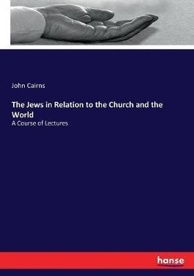 The Jews in Relation to the Church and the World: A Course of Lectures - John Cairns - cover