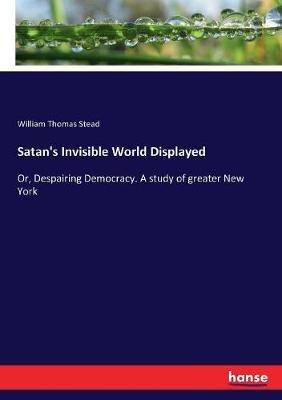 Satan's Invisible World Displayed: Or, Despairing Democracy. A study of greater New York - William Thomas Stead - cover