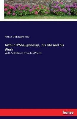 Arthur O'Shaughnessy, his Life and his Work: With Selections from his Poems - Arthur O'Shaughnessy - cover