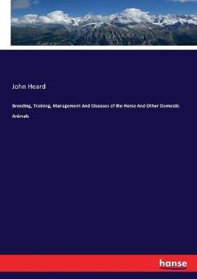 Breeding, Training, Management And Diseases of the Horse And Other Domestic Animals - John Heard - cover