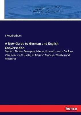 A New Guide to German and English Conversation: Modern Phrase, Dialogues, Idioms, Proverbs and a Copious Vocabulary with Tables of German Moneys, Weights and Measures - J Rowbotham - cover