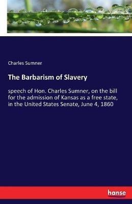 The Barbarism of Slavery: speech of Hon. Charles Sumner, on the bill for the admission of Kansas as a free state, in the United States Senate, June 4, 1860 - Charles Sumner - cover
