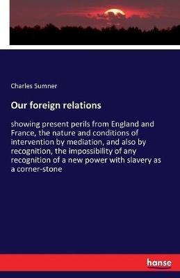 Our foreign relations: showing present perils from England and France, the nature and conditions of intervention by mediation, and also by recognition, the impossibility of any recognition of a new power with slavery as a corner-stone - Charles Sumner - cover
