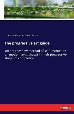 The progressive art guide: an entirely new method of self-instruction on modern arts, shown in their progressive stages of completion - J H Raycroft,Minnie Cron Wheeler,J Young - cover