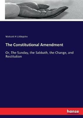 The Constitutional Amendment: Or, The Sunday, the Sabbath, the Change, and Restitution - Wolcott H Littlejohn - cover