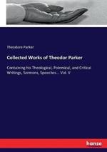 Collected Works of Theodor Parker: Containing his Theological, Polemical, and Critical Writings, Sermons, Speeches... Vol. V