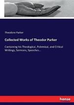 Collected Works of Theodor Parker: Containing his Theological, Polemical, and Critical Writings, Sermons, Speeches...