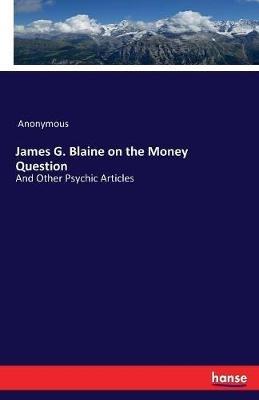James G. Blaine on the Money Question: And Other Psychic Articles - Anonymous - cover