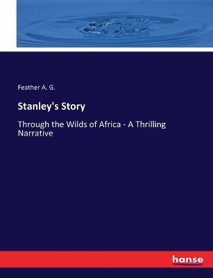 Stanley's Story: Through the Wilds of Africa - A Thrilling Narrative - Feather A G - cover