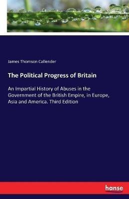 The Political Progress of Britain: An Impartial History of Abuses in the Government of the British Empire, in Europe, Asia and America. Third Edition - James Thomson Callender - cover