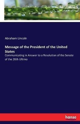 Message of the President of the United States: Communicating in Answer to a Resolution of the Senate of the 26th Ultimo - Abraham Lincoln - cover