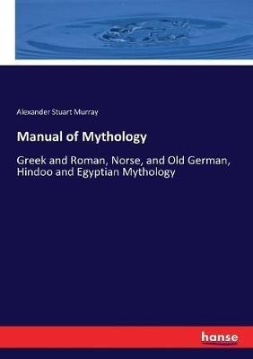 Manual of Mythology: Greek and Roman, Norse, and Old German, Hindoo and Egyptian Mythology - Alexander Stuart Murray - cover