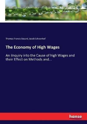 The Economy of High Wages: An iInquiry into the Cause of high Wages and their Effect on Methods and... - Jacob Schoenhof,Thomas Francis Bayard - cover