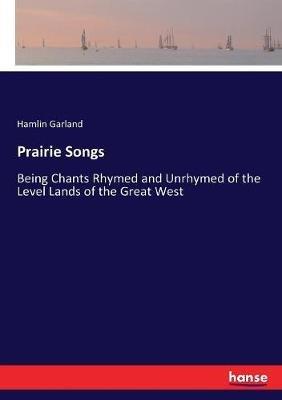 Prairie Songs: Being Chants Rhymed and Unrhymed of the Level Lands of the Great West - Hamlin Garland - cover